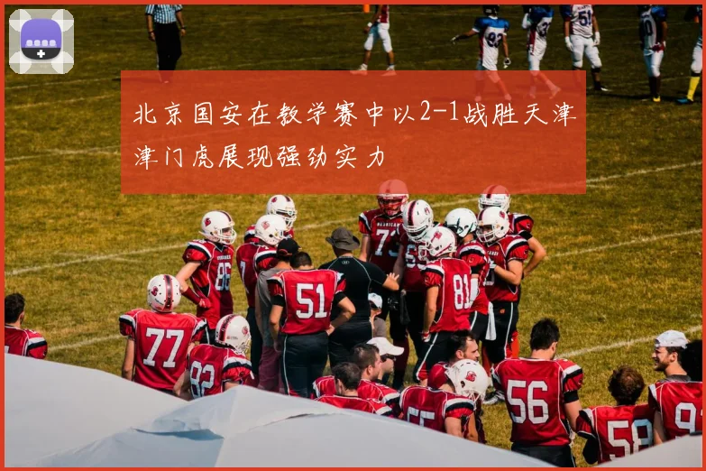 北京国安在教学赛中以2-1战胜天津津门虎展现强劲实力