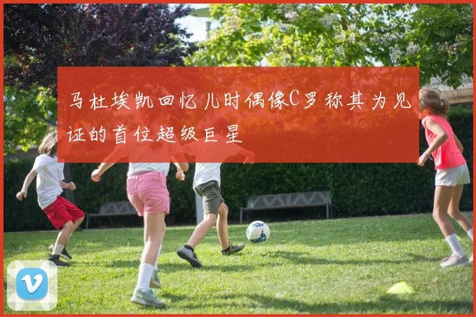 马杜埃凯回忆儿时偶像C罗称其为见证的首位超级巨星
