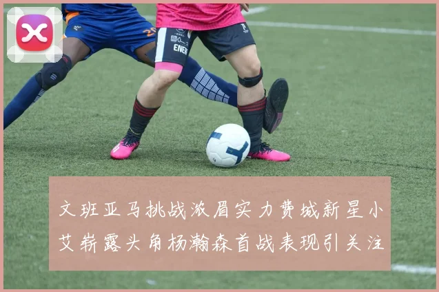 文班亚马挑战浓眉实力费城新星小艾崭露头角杨瀚森首战表现引关注