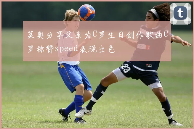 莱奥分享父亲为C罗生日创作歌曲C罗称赞speed表现出色