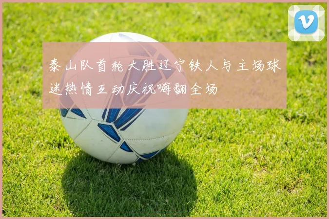 泰山队首轮大胜辽宁铁人与主场球迷热情互动庆祝嗨翻全场