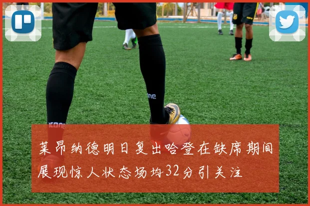 莱昂纳德明日复出哈登在缺席期间展现惊人状态场均32分引关注