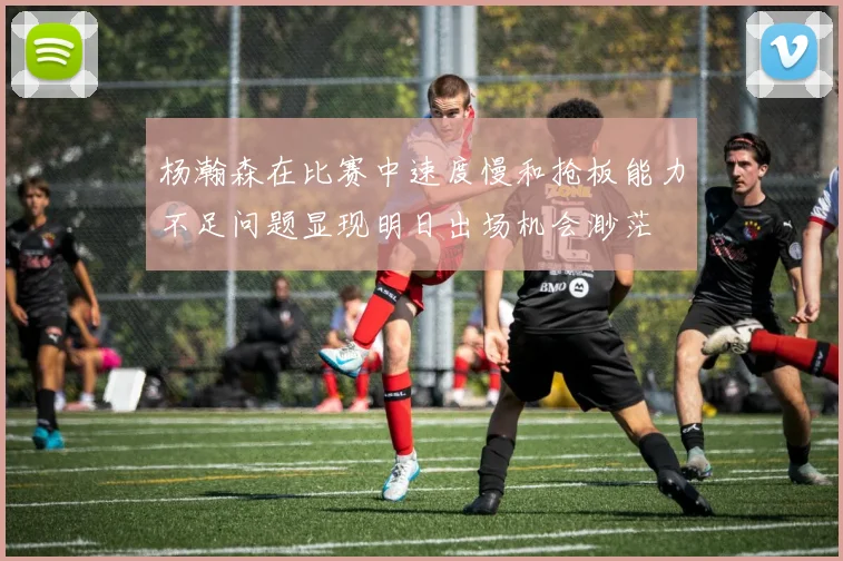 杨瀚森在比赛中速度慢和抢板能力不足问题显现明日出场机会渺茫