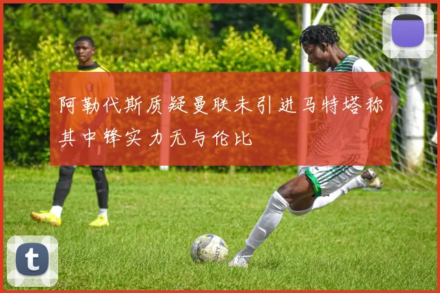 阿勒代斯质疑曼联未引进马特塔称其中锋实力无与伦比