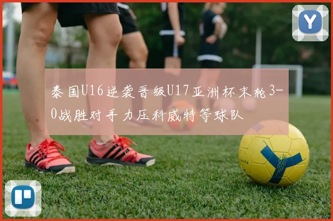 泰国U16逆袭晋级U17亚洲杯末轮3-0战胜对手力压科威特等球队