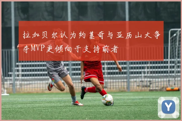 拉加贝尔认为约基奇与亚历山大争夺MVP更倾向于支持前者