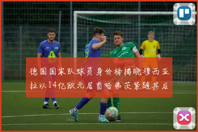 德国国家队球员身价榜揭晓穆西亚拉以14亿欧元居首哈弗茨紧随其后
