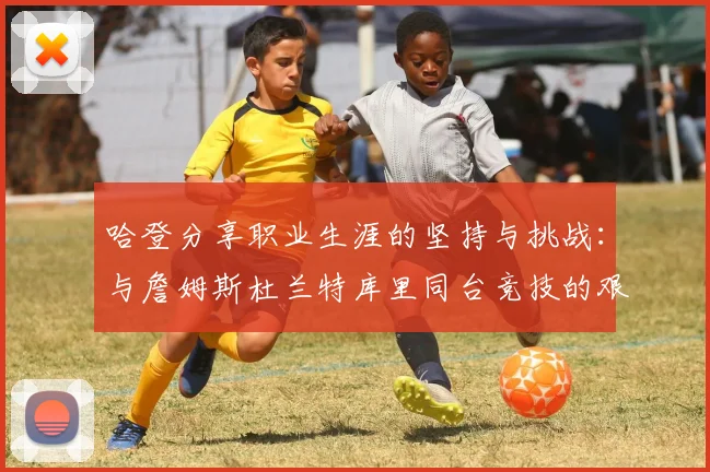 哈登分享职业生涯的坚持与挑战：与詹姆斯杜兰特库里同台竞技的艰辛