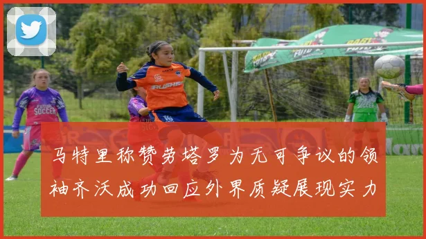 马特里称赞劳塔罗为无可争议的领袖齐沃成功回应外界质疑展现实力