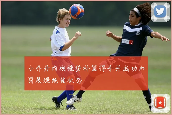 小乔丹内线强势补篮得手并成功加罚展现绝佳状态