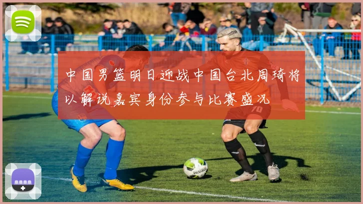 中国男篮明日迎战中国台北周琦将以解说嘉宾身份参与比赛盛况