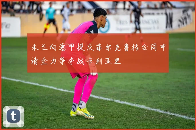 米兰向意甲提交菲尔克鲁格合同申请全力争夺战卡利亚里
