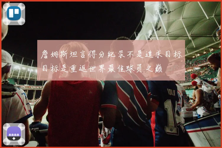 詹姆斯坦言得分纪录不是追求目标目标是重返世界最佳球员之巅