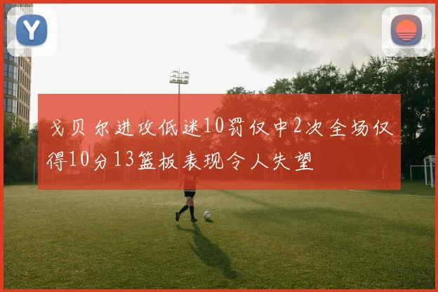 戈贝尔进攻低迷10罚仅中2次全场仅得10分13篮板表现令人失望