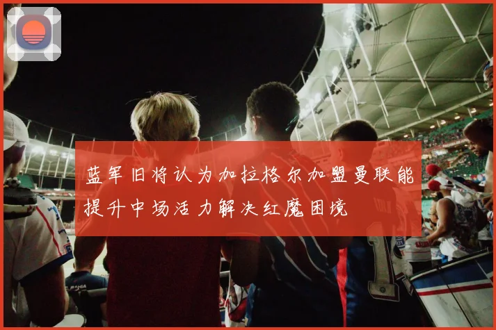 蓝军旧将认为加拉格尔加盟曼联能提升中场活力解决红魔困境