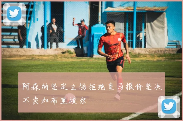 阿森纳坚定立场拒绝皇马报价坚决不卖加布里埃尔