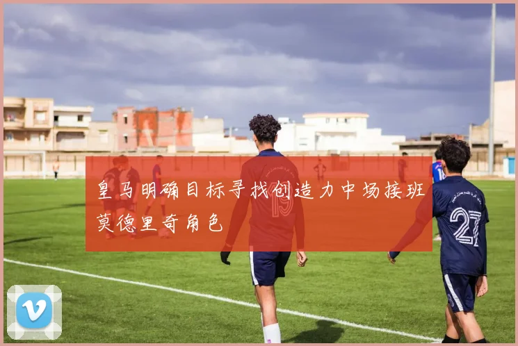 皇马明确目标寻找创造力中场接班莫德里奇角色