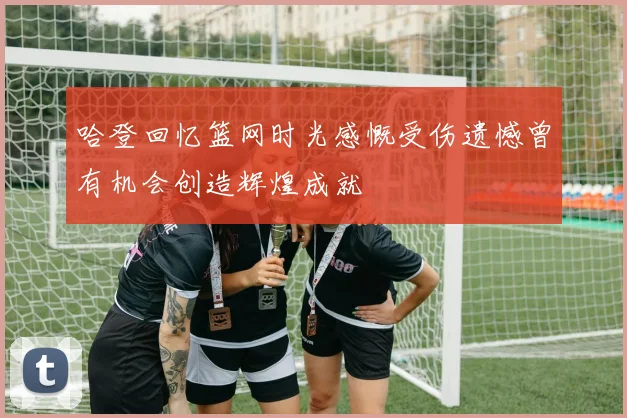 哈登回忆篮网时光感慨受伤遗憾曾有机会创造辉煌成就