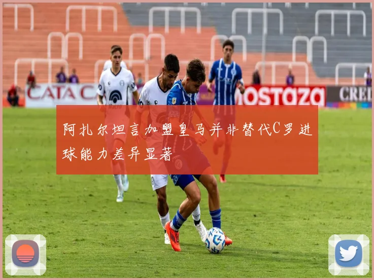 阿扎尔坦言加盟皇马并非替代C罗进球能力差异显著