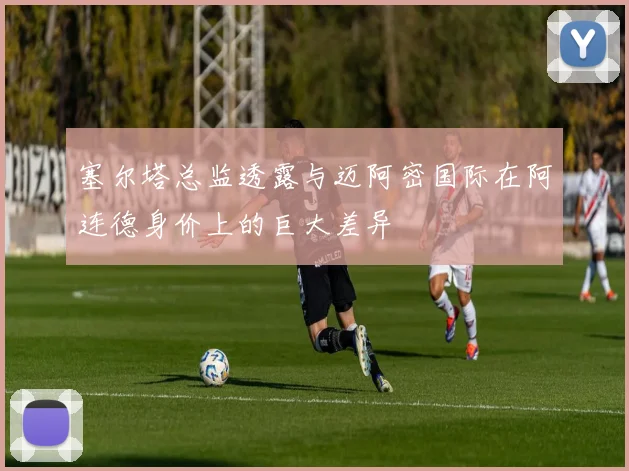 塞尔塔总监透露与迈阿密国际在阿连德身价上的巨大差异