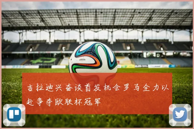 吉拉迪兴奋谈首发机会罗马全力以赴争夺欧联杯冠军