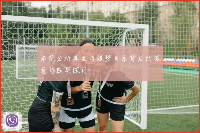 老范分析库里与追梦关系背后的深意与默契探讨
