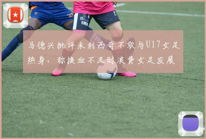 马德兴批评米利西奇不敢与U17女足热身，称换血不及时浪费女足发展机会