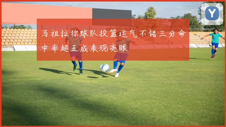 马祖拉称球队投篮运气不错三分命中率超五成表现亮眼