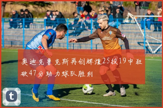 奥迪克鲁克斯再创辉煌25投19中狂砍47分助力球队胜利