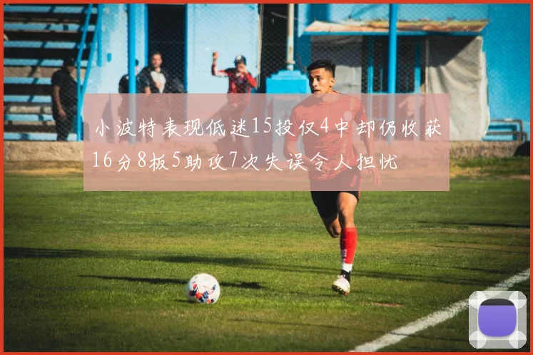 小波特表现低迷15投仅4中却仍收获16分8板5助攻7次失误令人担忧
