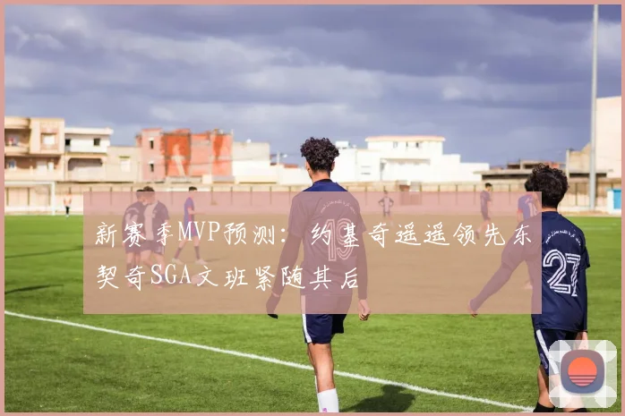 新赛季MVP预测：约基奇遥遥领先东契奇SGA文班紧随其后