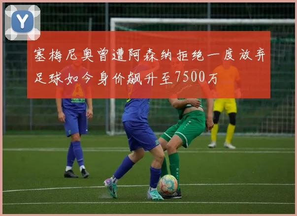 塞梅尼奥曾遭阿森纳拒绝一度放弃足球如今身价飙升至7500万