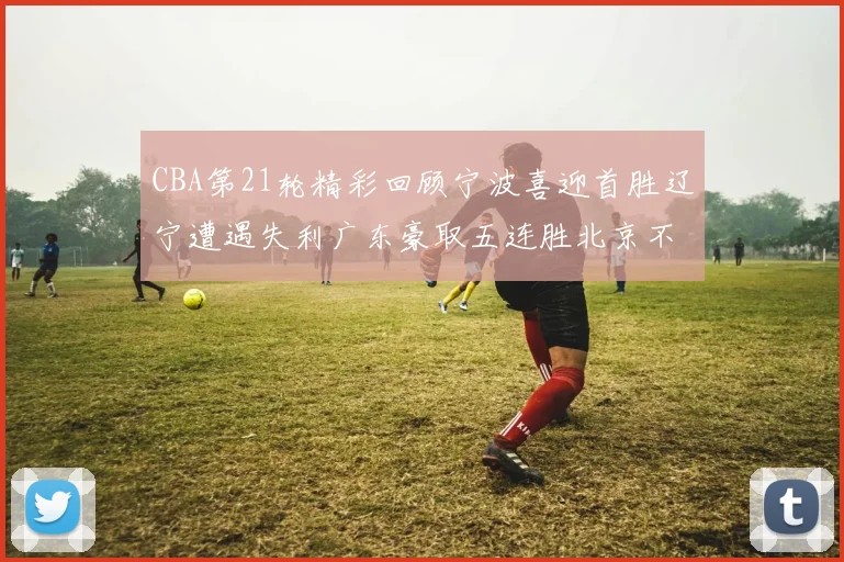 CBA第21轮精彩回顾宁波喜迎首胜辽宁遭遇失利广东豪取五连胜北京不敌天津江苏力克新疆