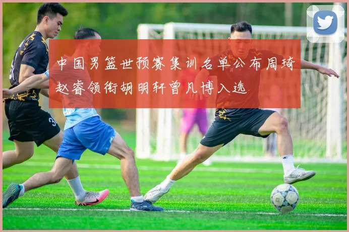 中国男篮世预赛集训名单公布周琦赵睿领衔胡明轩曾凡博入选