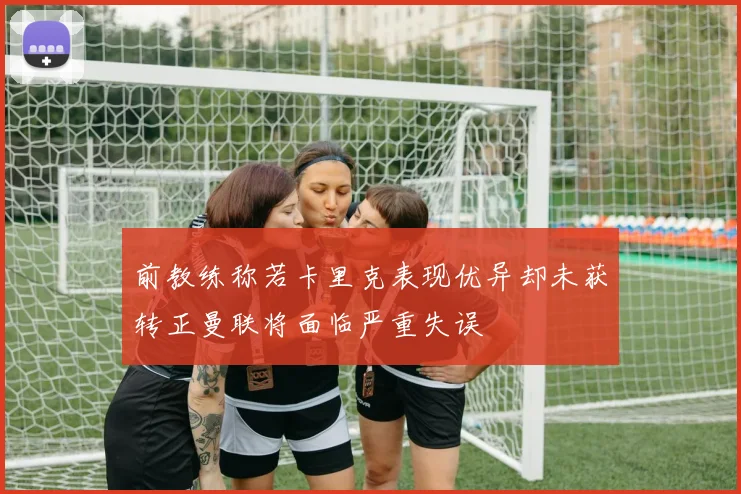 前教练称若卡里克表现优异却未获转正曼联将面临严重失误