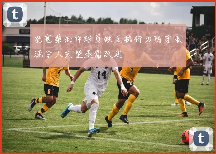 孔塞桑批评球员缺乏执行力防守表现令人失望亟需改进