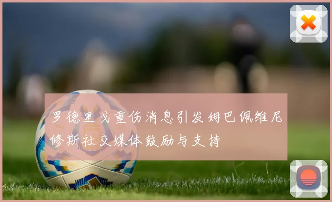 罗德里戈重伤消息引发姆巴佩维尼修斯社交媒体鼓励与支持